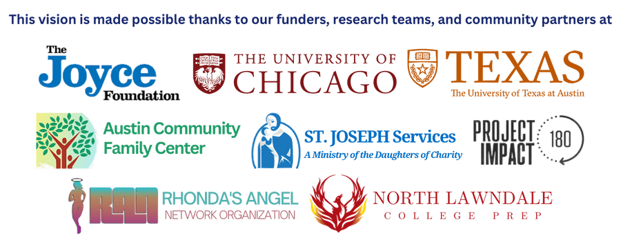 This vision is possible thanks to our funders, research teams, and community partners: Logos of the Joyce Foundation, UChicago, UTexas, Austin Community Family Center, St. Joseph Services, Project Impact 180, Rhonda's Angel Network, and North Lawndale College Prep