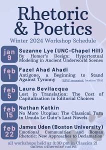 Rhetoric and Poetics Winter 2024 Workshop Schedule Jan 9: Suzanne Lye (UNC Chapel Hill) “By Homer’s Design: Hypertextual Modeling in Ancient Underworld Scenes” Feb 1: Fazel Ahad Ahadi “Antigone, a Beginning to Stand Against Tyranny” (RSVP requested, location TBA) Feb 8: Laura Bevilacqua (PhD, Classics) “Lost in Translation: The Cost of Capitalization in Editorial Choices” Feb 15: Nathan Katkin “No More Utopias: The Classical Turn in Ursula Le Guin’s Last Novels” Feb 22: James Uden (Boston University) "Emotional Communities and Roman Rhetoric: New Approaches to Declamation" all workshops held at 3:30 pm in Classics 21 unless otherwise noted